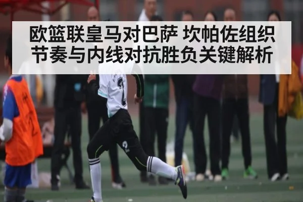 欧篮联皇马对巴萨 坎帕佐组织节奏与内线对抗胜负关键解析